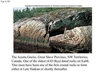 Fig. 6.12b
The Acasta Gneiss. Great Slave Province, NW Territories,
Canada. One of the oldest (4.03 Bya) dated rocks on Earth.
This must have been one of the first crustal rocks to form
either at Late Hadean or shortly thereafter.
 