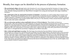Broadly, four stages can be identified in the process of planetary formation.
• The gravitational collapse of a star leads to the formation of a core to the gas cloud and the formation of a huge rotating
disc of gas and dust, which develops around the gas core. A star such as Beta Pictoris shows a central core of this type, with
a disc of matter rotating around the core. Beta Pictoris is thought to be a young star showing the early stages of planetary
formation.
• The condensation of the gas cloud and the formation of chondrules. Chondrules are small rounded objects found in some
meteorites.. The presence of chondrules gives rise to a special class of meteorites known as chondrites. For example, the
Allende meteorite is chondrule-rich and contains minerals rich in the elements Ca and Al, and Ti and Al, minerals which are
unlike terrestrial minerals. It also include metallic blobs of Os, Re, Zr. The chemistry of these unusual minerals suggest that
they are early solar system condensates.
• The accretion of gas and dust to form small bodies between 1-10 km in diameter. These bodies are known as
planetesimals. They form initially from small fragments of solar dust and chondrules by the processes of cohesion (sticking
together by weak electrostatic forces) and by gravitational instability. Cohesion forms fragments up to about 1 cm in
diameter. Larger bodies form by collisions at low speed which cause the material to stick together by gravitational attraction.
Support for this view of the process of accretion comes from a region on the edge of the solar system known as the Kuiper
Belt, where it is thought that the accretionary 'mopping up' has failed to take place.
• More violent and rapid impact accretion. The final stage of accretion has been described as 'runaway accretion'.
Planetesimals are swept up into well defined zones around the sun which approximate to the present orbits of the terrestrial
planets. The process leads eventually to a small number of large planetary bodies. Evidence for this impacting process can
be seen in the early impact craters found on planetary surfaces An explanation of the type given above for the origin of the
planets in the solar system is supported by mathematical simulations which show how accretion works by the progressive
gathering together of smaller particles into large. It also provides an explanation of the differences between planetary bodies
in the solar system and explains the differences between the heavier terrestrial planets close to the sun, and the lighter, more
gaseous planets situated at a greater distance.
http://www2.glos.ac.uk/gdn/origins/earth/ch3_2.htm
 