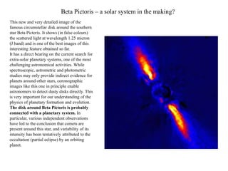 Beta Pictoris – a solar system in the making?
This new and very detailed image of the
famous circumstellar disk around the southern
star Beta Pictoris. It shows (in false colours)
the scattered light at wavelength 1.25 micron
(J band) and is one of the best images of this
interesting feature obtained so far.
It has a direct bearing on the current search for
extra-solar planetary systems, one of the most
challenging astronomical activities. While
spectroscopic, astrometric and photometric
studies may only provide indirect evidence for
planets around other stars, coronographic
images like this one in principle enable
astronomers to detect dusty disks directly. This
is very important for our understanding of the
physics of planetary formation and evolution.
The disk around Beta Pictoris is probably
connected with a planetary system. In
particular, various independent observations
have led to the conclusion that comets are
present around this star, and variability of its
intensity has been tentatively attributed to the
occultation (partial eclipse) by an orbiting
planet.
 