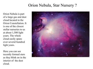 Orion Nebula is part
of a large gas and dust
cloud located in the
Orion Constellation. It
is one of the closest
stellar nurseries to us
at about 1,500 light
years. The whole
cloud easily spans
over several hundred
light years.
Here you can see
recently formed stars
as they blink on in the
interior of the dust
cloud.
Orion Nebula, Star Nursery ?
 