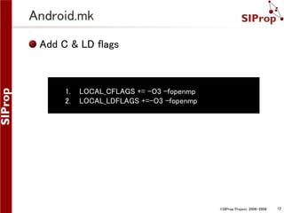 Android.mk
Add C & LD flags

1.
2.

LOCAL_CFLAGS += -O3 -fopenmp
LOCAL_LDFLAGS +=-O3 -fopenmp

©SIProp Project, 2006-2008

12

 