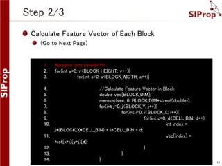 Step 2/3
Calculate Feature Vector of Each Block
(Go to Next Page)

1.
2.
3.

#pragma omp parallel for
for(int y=0; y<BLOCK_HEIGHT; y++){
for(int x=0; x<BLOCK_WIDTH; x++){

4.
5.
6.
7.
8.
9.
10.

//Calculate Feature Vector in Block
double vec[BLOCK_DIM];
memset(vec, 0, BLOCK_DIM*sizeof(double));
for(int j=0; j<BLOCK_Y; j++){
for(int i=0; i<BLOCK_X; i++){
for(int d=0; d<CELL_BIN; d++){
int index =
j*(BLOCK_X*CELL_BIN) + i*CELL_BIN + d;
vec[index] =
hist[x+i][y+j][d];
}
}
}

11.
12.
13.
14.

©SIProp Project, 2006-2008

15

 