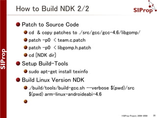 How to Build NDK 2/2
Patch to Source Code
cd & copy patches to ./src/gcc/gcc-4.6/libgomp/
patch -p0 < team.c.patch
patch -p0 < libgomp.h.patch
cd [NDK dir]

Setup Build-Tools
sudo apt-get install texinfo

Build Linux Version NDK
./build/tools/build-gcc.sh --verbose $(pwd)/src
$(pwd) arm-linux-androideabi-4.6

©SIProp Project, 2006-2008

20

 
