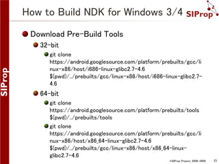 How to Build NDK for Windows 3/4
Download Pre-Build Tools
32-bit
git clone
https://android.googlesource.com/platform/prebuilts/gcc/li
nux-x86/host/i686-linux-glibc2.7-4.6
$(pwd)/../prebuilts/gcc/linux-x86/host/i686-linux-glibc2.74.6

64-bit
git clone
https://android.googlesource.com/platform/prebuilts/tools
$(pwd)/../prebuilts/tools
git clone
https://android.googlesource.com/platform/prebuilts/gcc/li
nux-x86/host/x86_64-linux-glibc2.7-4.6
$(pwd)/../prebuilts/gcc/linux-x86/host/x86_64-linuxglibc2.7-4.6
©SIProp Project, 2006-2008

23

 