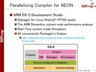 Parallelizing Compiler for NEON
ARM DS-5 Development Studio
Debugger for Linux/Android™/RTOS-aware
The ARM Streamline system-wide performance analyzer
Real-Time system model Simulators
All conveniently Packaged in Eclipse.
http://www.arm.com/products/tools/software-tools/ds5/index.php

©SIProp Project, 2006-2008

27

 