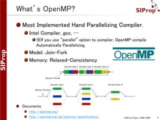 What’s OpenMP?
Most Implemented Hand Parallelizing Compiler.
Intel Compiler, gcc, …
※If you use “parallel” option to compiler, OpenMP compile
Automatically Parallelizing.

Model: Join-Fork
Memory: Relaxed-Consistency

Documents
http://openmp.org/
http://openmp.org/wp/openmp-specifications/

©SIProp Project, 2006-2008

4

 