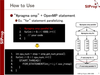 How to Use
“#pragma omp” + OpenMP statement
Ex. “for” statement parallelizing.
1.
2.
3.
4.

1.
2.
3.
4.
5.
6.

#pragma omp parallel for
for(int i = 0; i < 1000; i++) {
// your code
}

int cpu_num = step = omp_get_num_procs();
for(int i = 0; i < cpu_num; i++) {
START_THREAD {
FOR_STATEMENT(int j = i; j < xxx; j+step);
}
}
©SIProp Project, 2006-2008

7

 