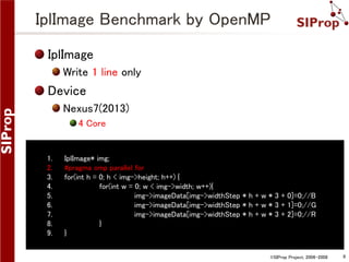 IplImage Benchmark by OpenMP
IplImage
Write 1 line only

Device
Nexus7(2013)
4 Core

1.
2.
3.
4.
5.
6.
7.
8.
9.

IplImage* img;
#pragma omp parallel for
for(int h = 0; h < img->height; h++) {
for(int w = 0; w < img->width; w++){
img->imageData[img->widthStep * h + w * 3 + 0]=0;//B
img->imageData[img->widthStep * h + w * 3 + 1]=0;//G
img->imageData[img->widthStep * h + w * 3 + 2]=0;//R
}
}
©SIProp Project, 2006-2008

8

 