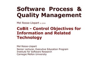 Software Process &
Quality Management
Mel Rosso-Llopart © 2018
CoBit - Control Objectives for
Information and Related
Technology
Mel Rosso-Llopart
Senior Lecturer, Executive Education Program
Institute for Software Research
Carnegie Mellon University
 