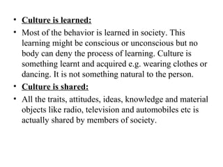 • Culture is learned:
• Most of the behavior is learned in society. This
  learning might be conscious or unconscious but no
  body can deny the process of learning. Culture is
  something learnt and acquired e.g. wearing clothes or
  dancing. It is not something natural to the person.
• Culture is shared:
• All the traits, attitudes, ideas, knowledge and material
  objects like radio, television and automobiles etc is
  actually shared by members of society.
 