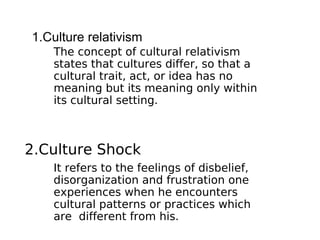 1.Culture relativism
   The concept of cultural relativism
   states that cultures differ, so that a
   cultural trait, act, or idea has no
   meaning but its meaning only within
   its cultural setting.



2.Culture Shock
   It refers to the feelings of disbelief,
   disorganization and frustration one
   experiences when he encounters
   cultural patterns or practices which
   are different from his.
 