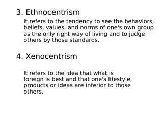 3. Ethnocentrism
 It refers to the tendency to see the behaviors,
 beliefs, values, and norms of one's own group
 as the only right way of living and to judge
 others by those standards.


4. Xenocentrism

 It refers to the idea that what is
 foreign is best and that one's lifestyle,
 products or ideas are inferior to those
 others.
 