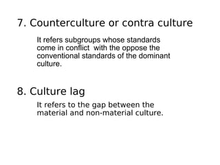 7. Counterculture or contra culture
    It refers subgroups whose standards
    come in conflict with the oppose the
    conventional standards of the dominant
    culture.


8. Culture lag
    It refers to the gap between the
    material and non-material culture.
 