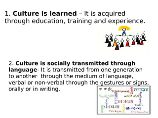 1. Culture is learned – It is acquired
through education, training and experience.




 2. Culture is socially transmitted through
 language- It is transmitted from one generation
 to another through the medium of language,
 verbal or non-verbal through the gestures or signs,
 orally or in writing.
 