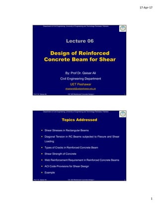 17‐Apr‐17
1
Department of Civil Engineering, University of Engineering and Technology Peshawar, Pakistan
Prof. Dr. Qaisar Ali CE 320 Reinforced Concrete Design-I
Lecture 06
Design of Reinforced
Concrete Beam for Shear
By: Prof Dr. Qaisar Ali
Civil Engineering Department
UET Peshawar
drqaisarali@uetpeshawar.edu.pk
1
Department of Civil Engineering, University of Engineering and Technology Peshawar, Pakistan
Prof. Dr. Qaisar Ali CE 320 Reinforced Concrete Design-I 2
Topics Addressed
 Shear Stresses in Rectangular Beams
 Diagonal Tension in RC Beams subjected to Flexure and Shear
Loading
 Types of Cracks in Reinforced Concrete Beam
 Shear Strength of Concrete
 Web Reinforcement Requirement in Reinforced Concrete Beams
 ACI Code Provisions for Shear Design
 Example
 