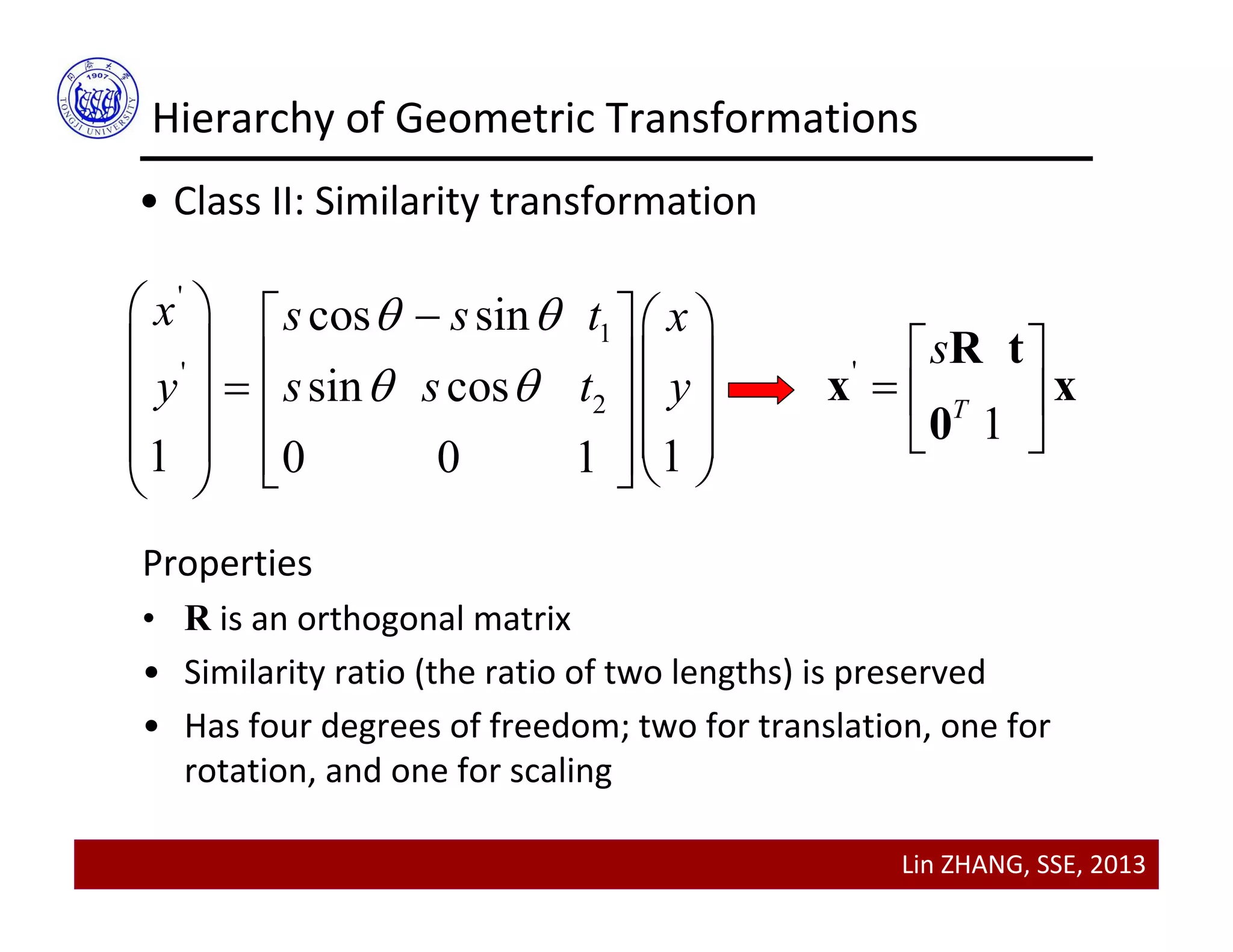 Lin ZHANG, SSE, 2013
Hierarchy of Geometric Transformations
• Class II: Similarity transformation
'
1
'
2
cos sin
sin cos
1 10 0 1
x s s t x
y s s t y
 
 
    
        
       
'
1T
s 
  
 
R t
x x
0
Properties
• R is an orthogonal matrix
• Similarity ratio (the ratio of two lengths) is preserved
• Has four degrees of freedom; two for translation, one for 
rotation, and one for scaling
 