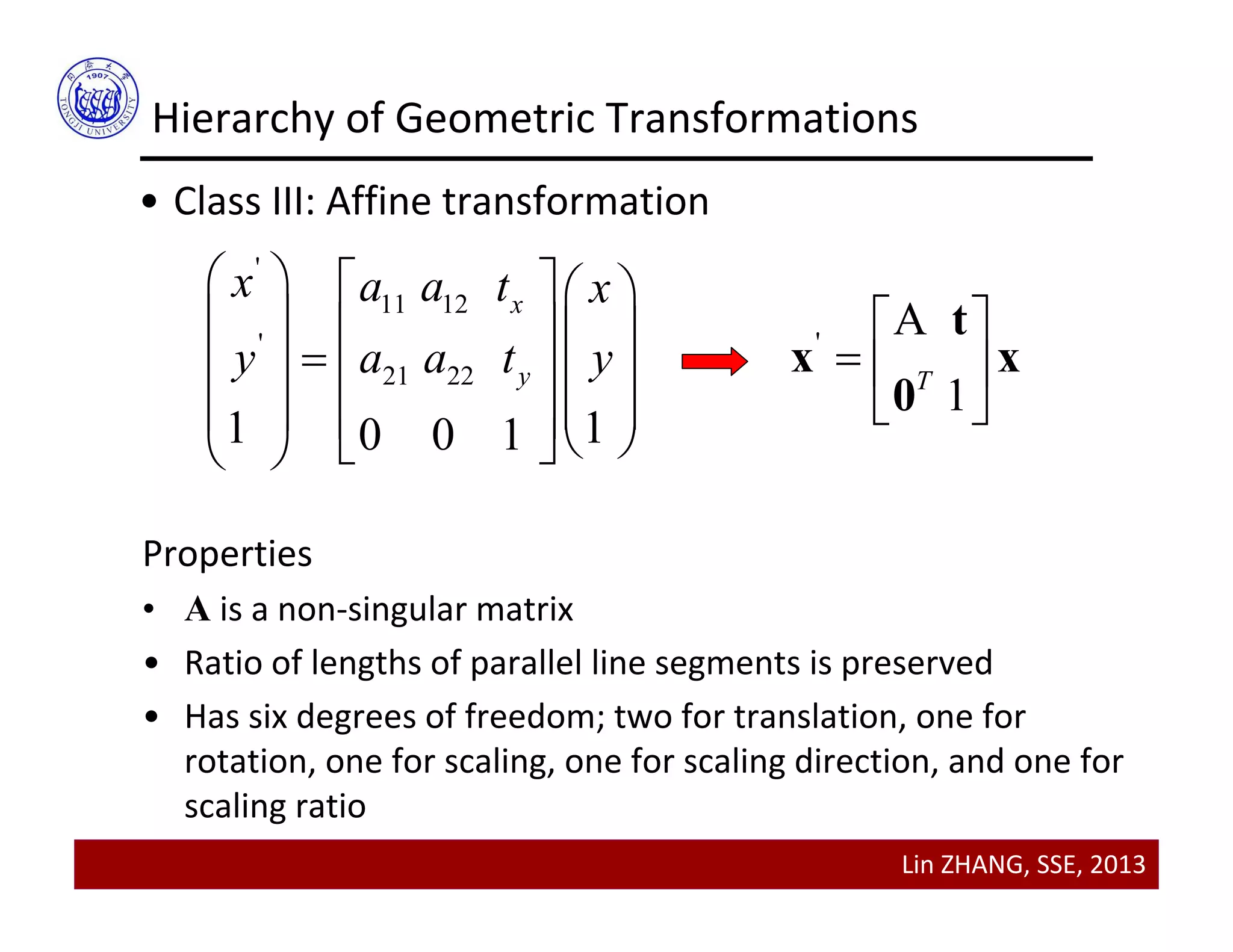 Lin ZHANG, SSE, 2013
Hierarchy of Geometric Transformations
• Class III: Affine transformation
'
11 12
'
21 22
1 10 0 1
x
y
x a a t x
y a a t y
    
    
    
       
'
A
1T
 
  
 
t
x x
0
Properties
• A is a non‐singular matrix
• Ratio of lengths of parallel line segments is preserved
• Has six degrees of freedom; two for translation, one for 
rotation, one for scaling, one for scaling direction, and one for 
scaling ratio
 
