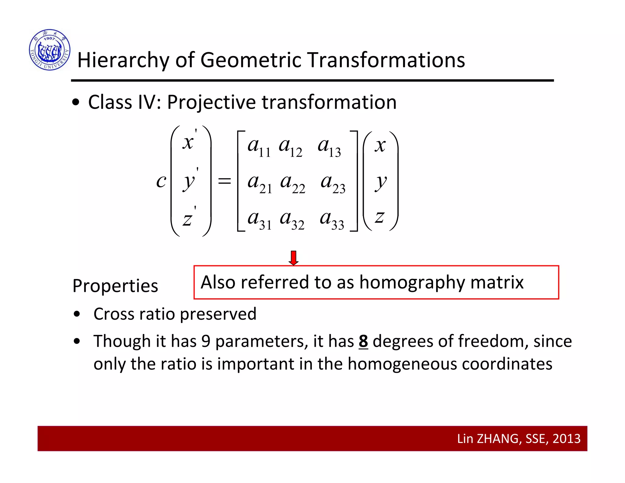 Lin ZHANG, SSE, 2013
Hierarchy of Geometric Transformations
• Class IV: Projective transformation
'
11 12 13
'
21 22 23
'
31 32 33
x a a a x
c y a a a y
za a az
    
        
       
Properties
• Cross ratio preserved
• Though it has 9 parameters, it has 8 degrees of freedom, since 
only the ratio is important in the homogeneous coordinates
Also referred to as homography matrix
 