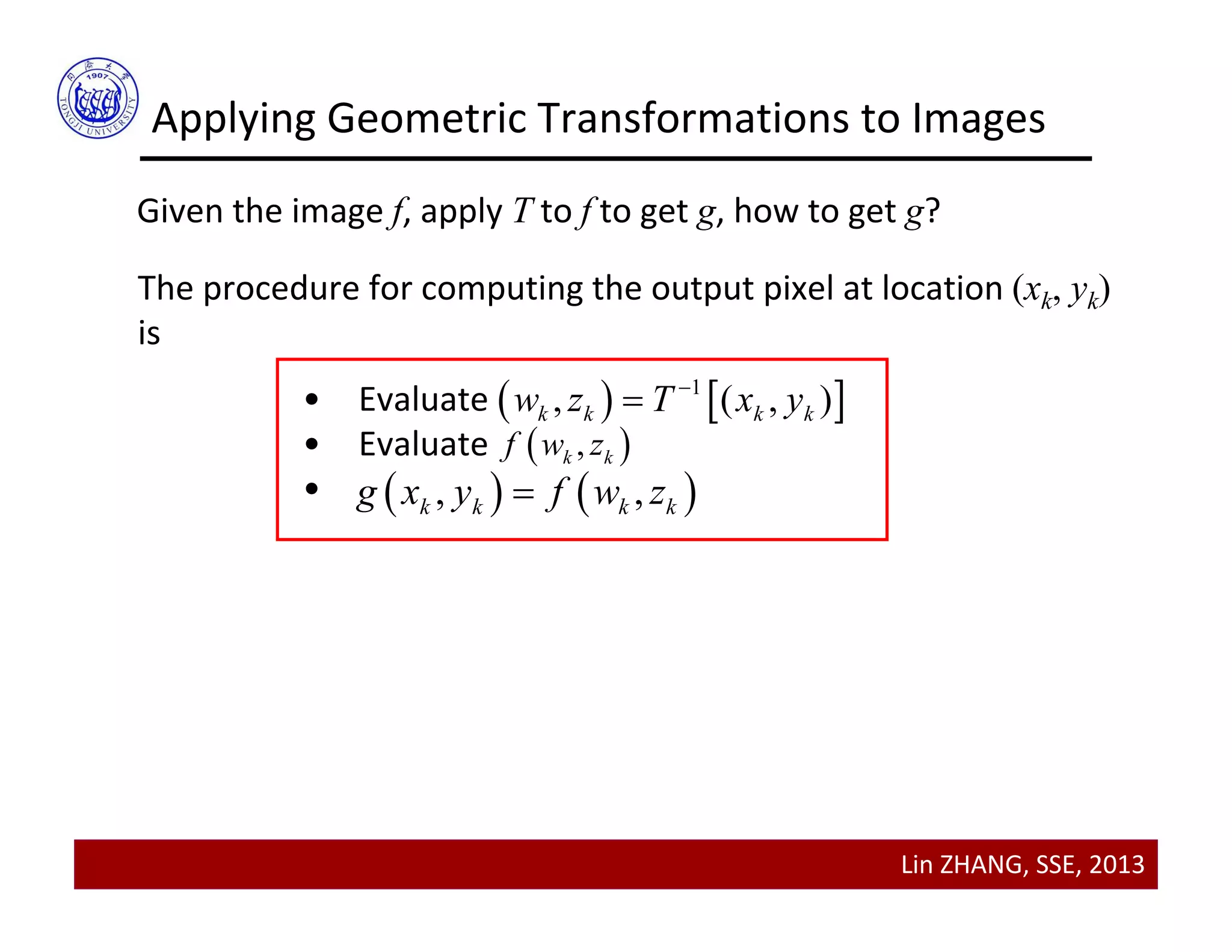 Lin ZHANG, SSE, 2013
Applying Geometric Transformations to Images
Given the image f, apply T to f to get g, how to get g?
The procedure for computing the output pixel at location (xk, yk)
is
• Evaluate 
• Evaluate
•
   1
, ( , )k k k kw z T x y

 ,k kf w z
   , ,k k k kg x y f w z
 