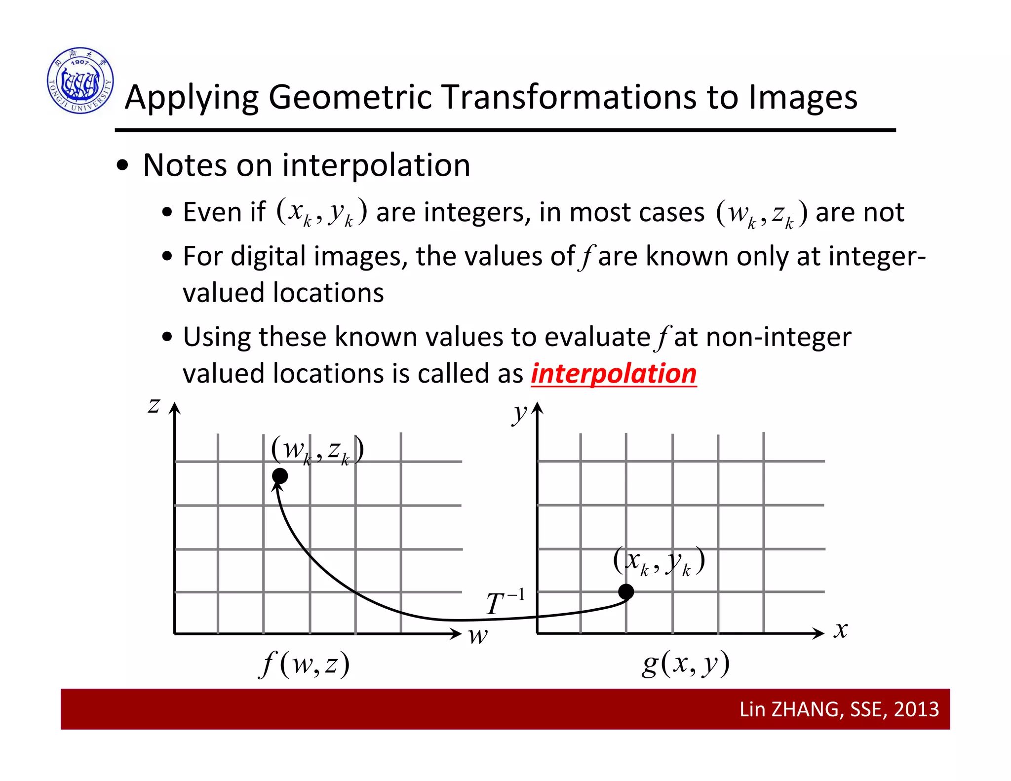 Lin ZHANG, SSE, 2013
Applying Geometric Transformations to Images
( , )k kx y ( , )k kw z
• Notes on interpolation
• Even if                are integers, in most cases               are not
• For digital images, the values of f are known only at integer‐
valued locations
• Using these known values to evaluate f at non‐integer 
valued locations is called as interpolation
w
z y
x
( , )f w z ( , )g x y
( , )k kx y
( , )k kw z
1
T 
 