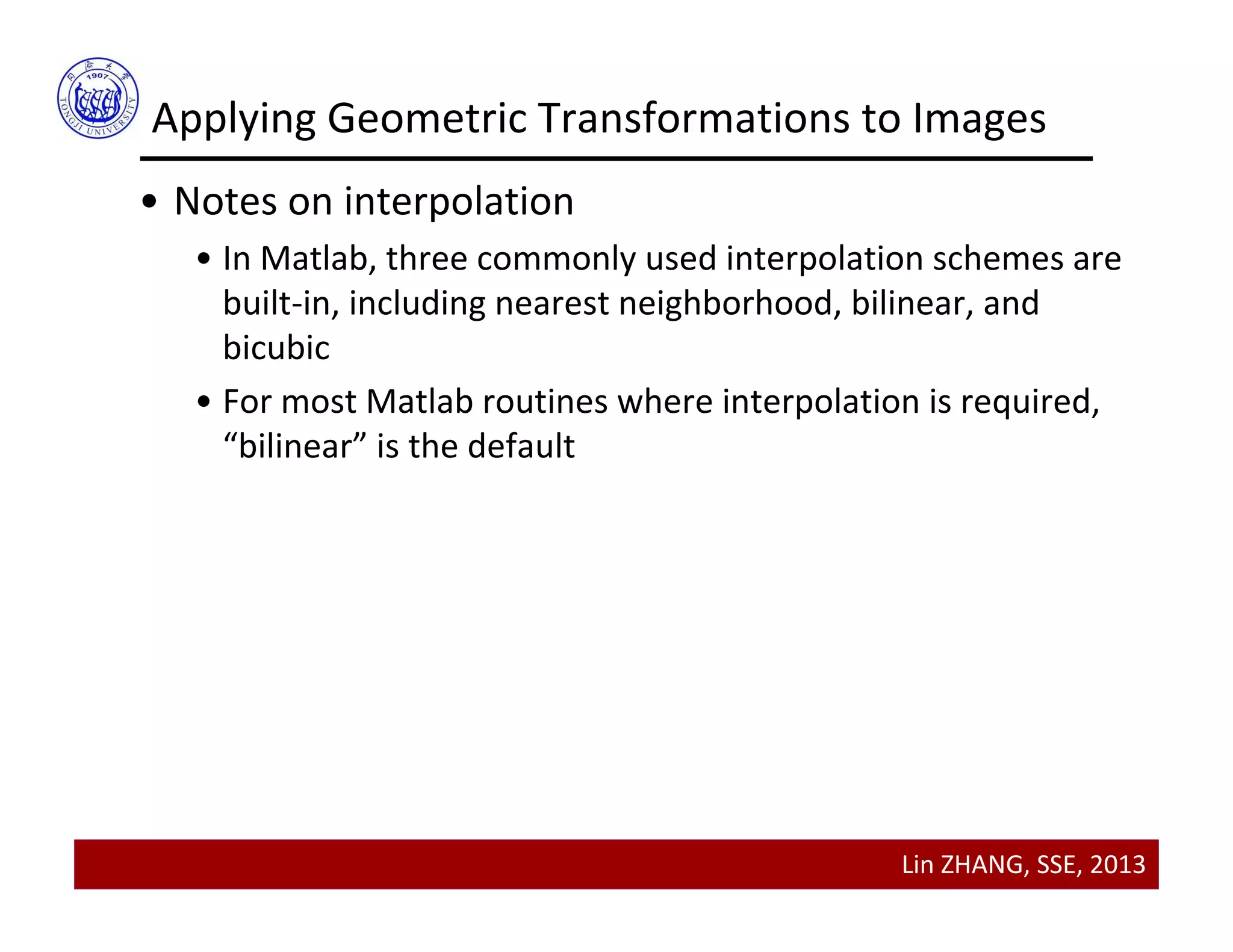 Lin ZHANG, SSE, 2013
• Notes on interpolation
• In Matlab, three commonly used interpolation schemes are 
built‐in, including nearest neighborhood, bilinear, and 
bicubic
• For most Matlab routines where interpolation is required, 
“bilinear” is the default  
Applying Geometric Transformations to Images
 