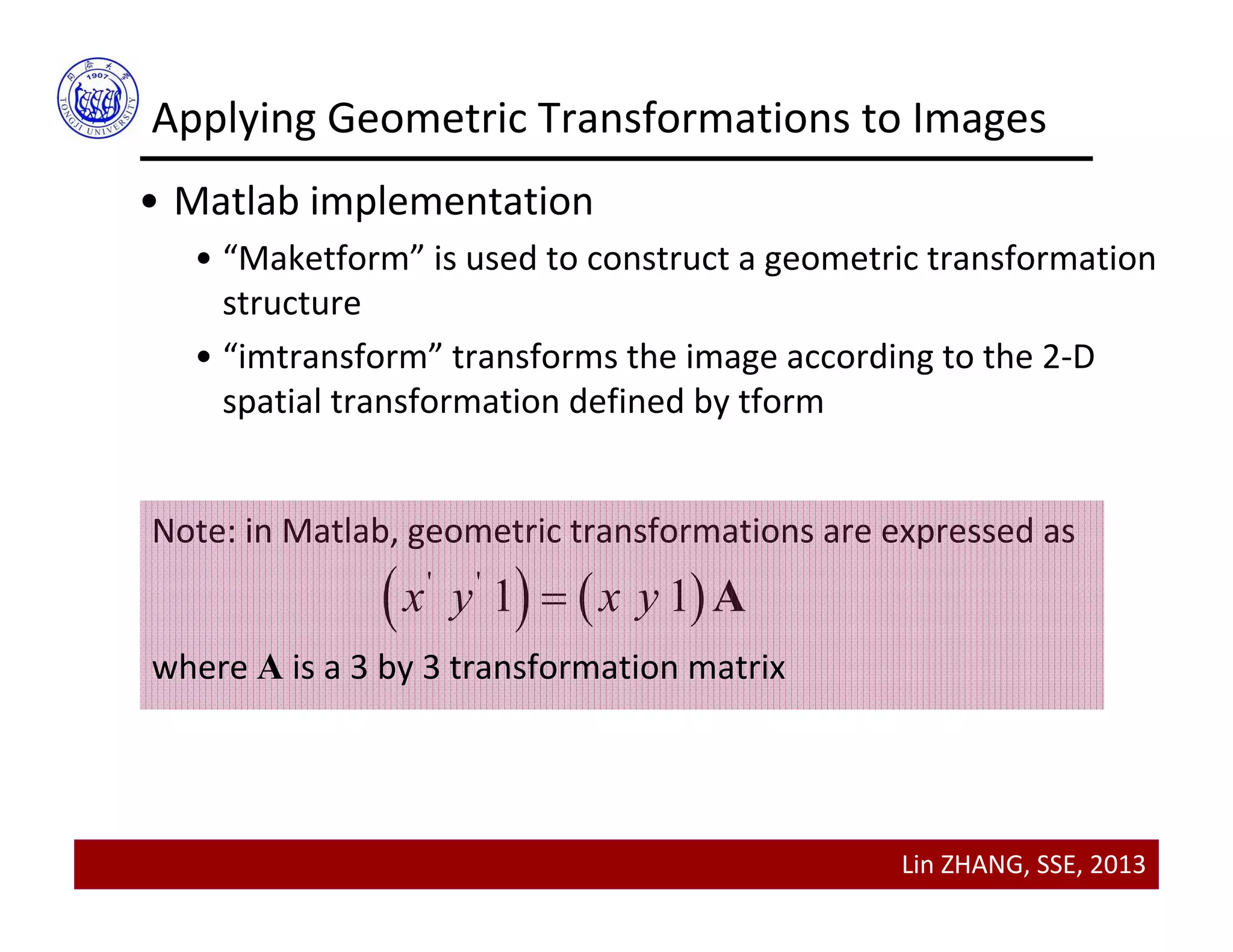 Lin ZHANG, SSE, 2013
Applying Geometric Transformations to Images
• Matlab implementation
• “Maketform” is used to construct a geometric transformation 
structure
• “imtransform” transforms the image according to the 2‐D 
spatial transformation defined by tform
Note: in Matlab, geometric transformations are expressed as
   ' '
1 1x y x y A
where A is a 3 by 3 transformation matrix
 