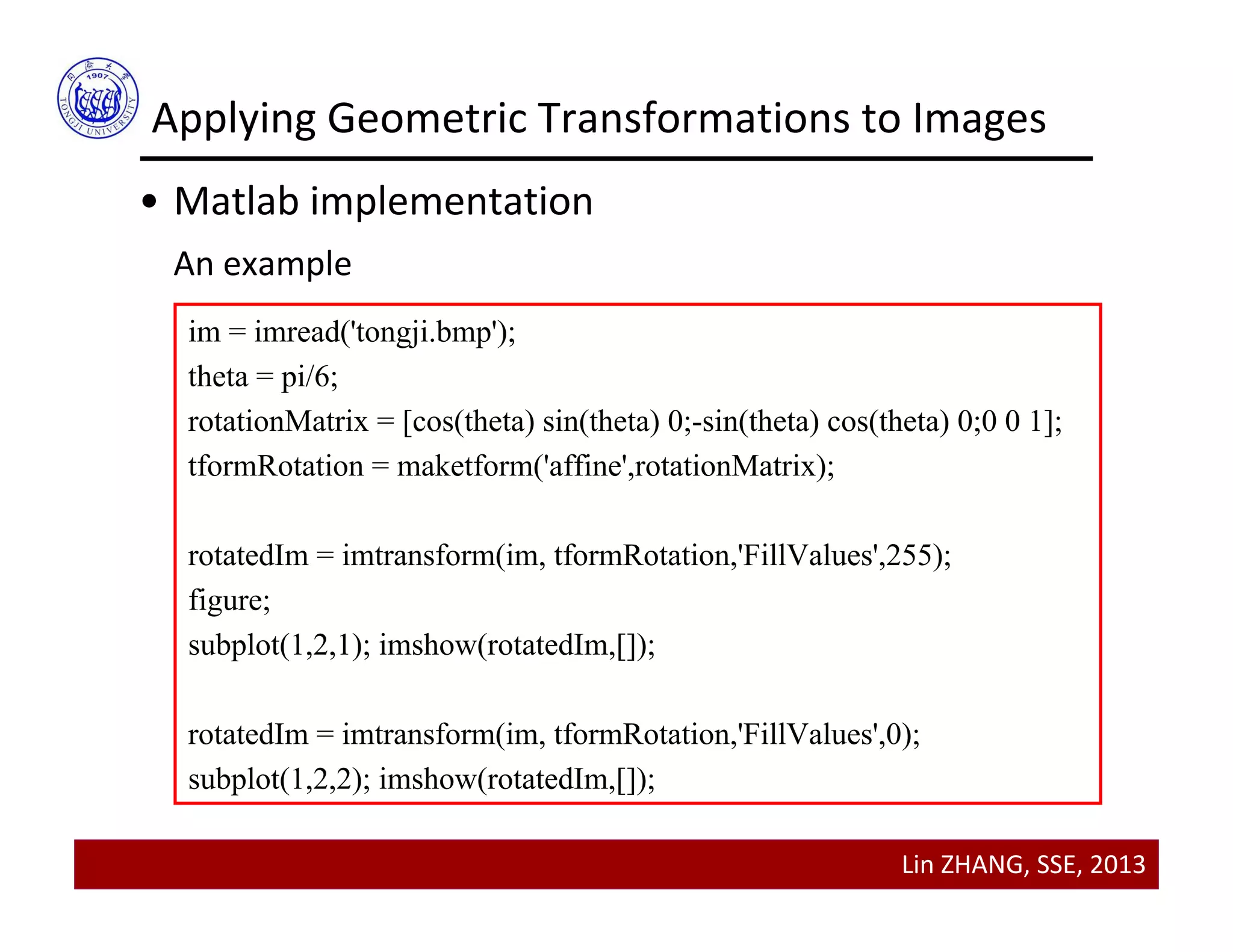 Lin ZHANG, SSE, 2013
Applying Geometric Transformations to Images
• Matlab implementation
An example
im = imread('tongji.bmp');
theta = pi/6;
rotationMatrix = [cos(theta) sin(theta) 0;-sin(theta) cos(theta) 0;0 0 1];
tformRotation = maketform('affine',rotationMatrix);
rotatedIm = imtransform(im, tformRotation,'FillValues',255);
figure;
subplot(1,2,1); imshow(rotatedIm,[]);
rotatedIm = imtransform(im, tformRotation,'FillValues',0);
subplot(1,2,2); imshow(rotatedIm,[]);
 