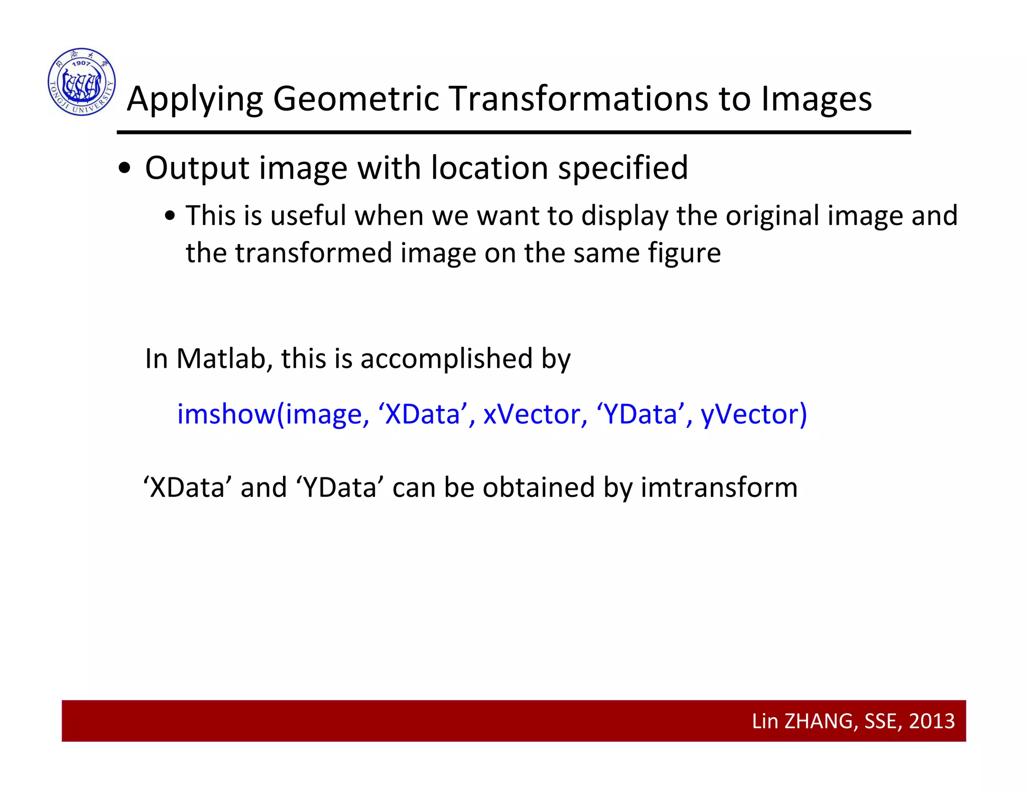Lin ZHANG, SSE, 2013
Applying Geometric Transformations to Images
• Output image with location specified
• This is useful when we want to display the original image and 
the transformed image on the same figure
In Matlab, this is accomplished by
imshow(image, ‘XData’, xVector, ‘YData’, yVector)
‘XData’ and ‘YData’ can be obtained by imtransform
 