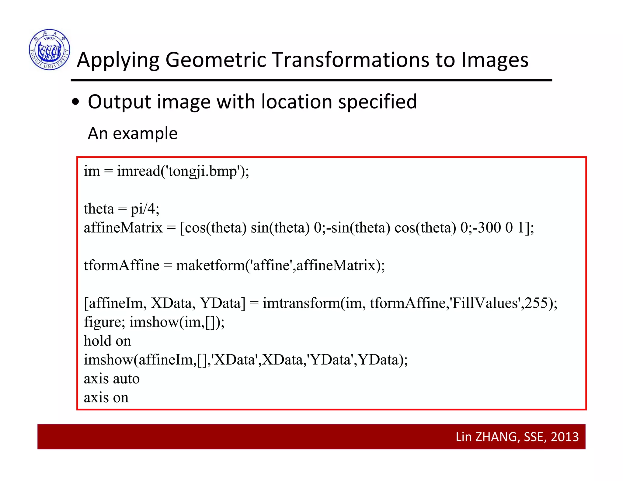 Lin ZHANG, SSE, 2013
Applying Geometric Transformations to Images
• Output image with location specified
An example
im = imread('tongji.bmp');
theta = pi/4;
affineMatrix = [cos(theta) sin(theta) 0;-sin(theta) cos(theta) 0;-300 0 1];
tformAffine = maketform('affine',affineMatrix);
[affineIm, XData, YData] = imtransform(im, tformAffine,'FillValues',255);
figure; imshow(im,[]);
hold on
imshow(affineIm,[],'XData',XData,'YData',YData);
axis auto
axis on
 