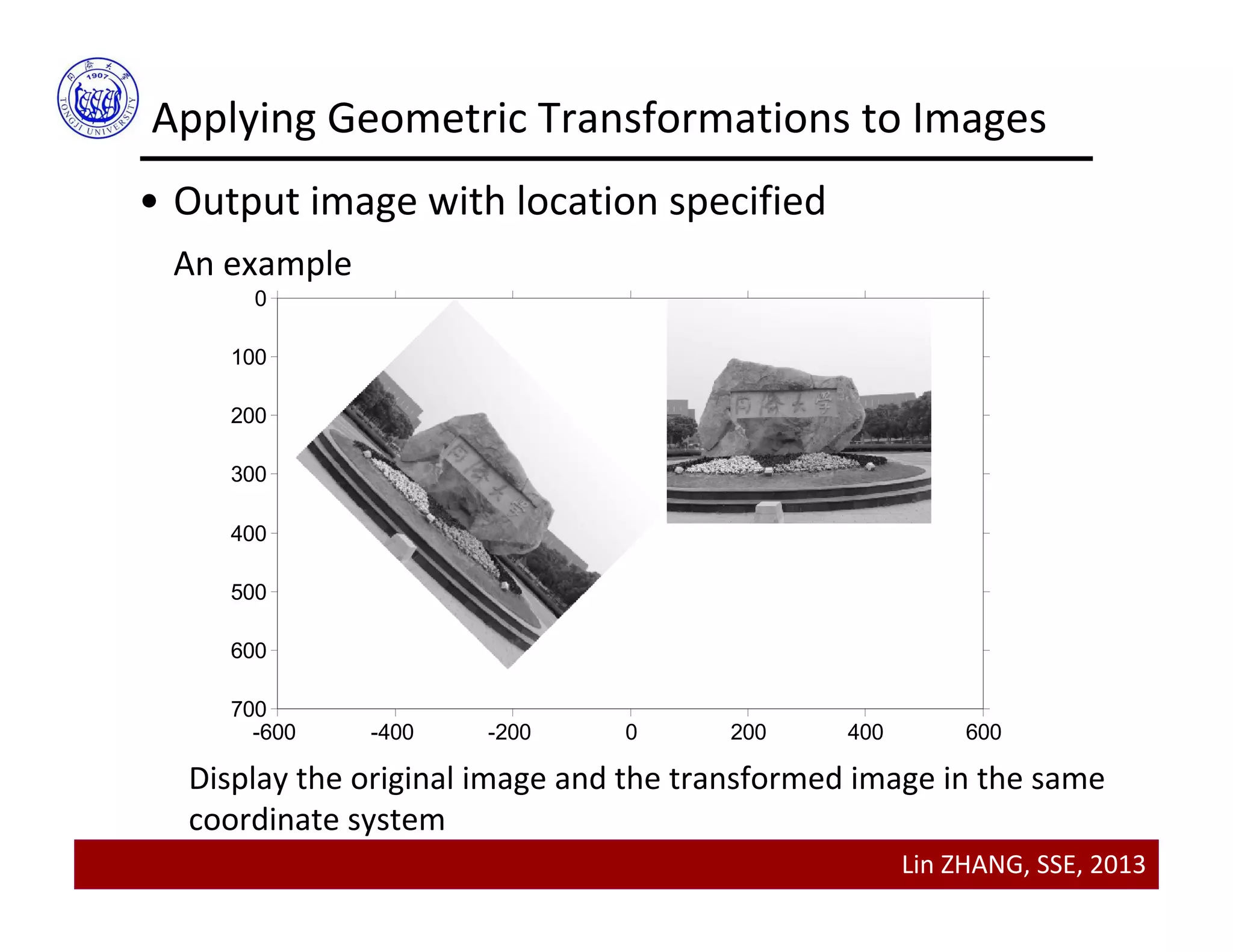 Lin ZHANG, SSE, 2013
Applying Geometric Transformations to Images
• Output image with location specified
An example
-600 -400 -200 0 200 400 600
0
100
200
300
400
500
600
700
Display the original image and the transformed image in the same
coordinate system
 