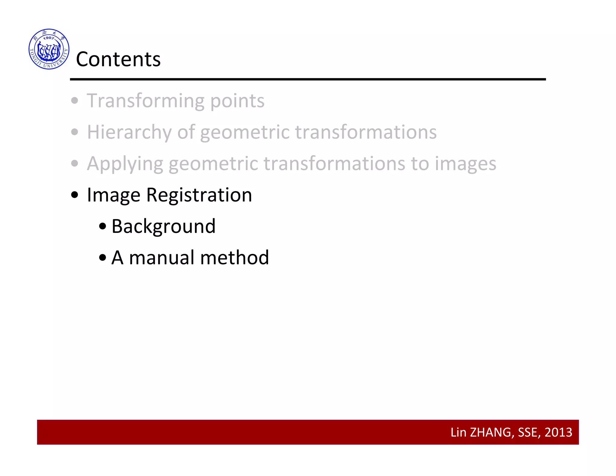 Lin ZHANG, SSE, 2013
Contents
• Transforming points
• Hierarchy of geometric transformations
• Applying geometric transformations to images
• Image Registration
•Background
•A manual method
 