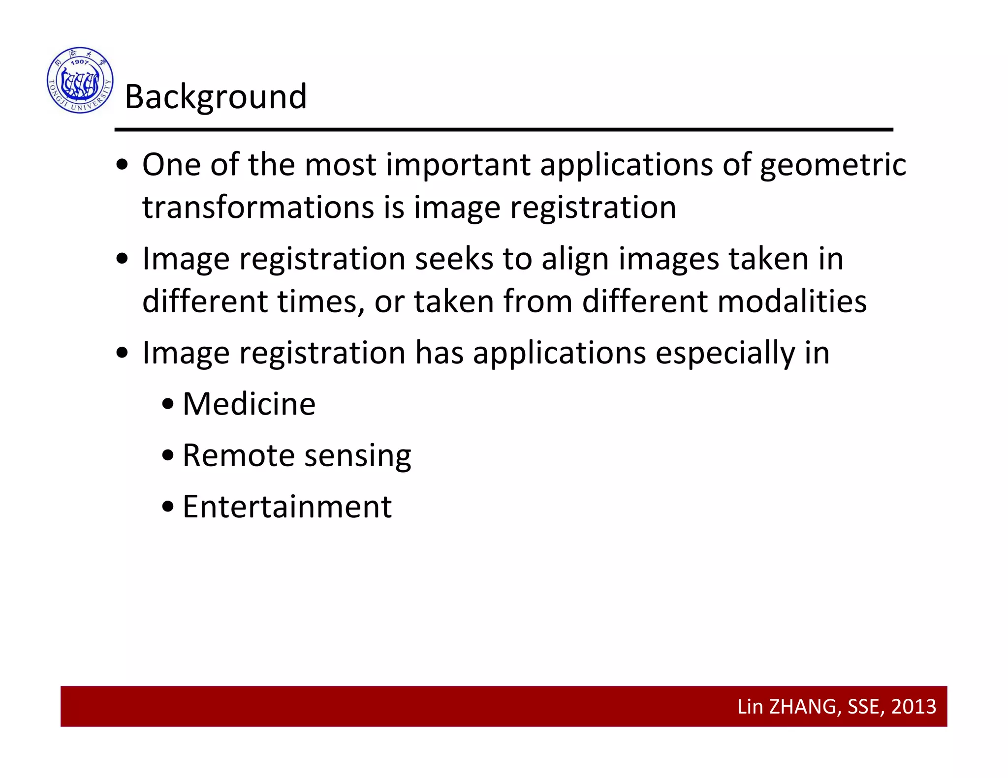 Lin ZHANG, SSE, 2013
Background
• One of the most important applications of geometric 
transformations is image registration
• Image registration seeks to align images taken in 
different times, or taken from different modalities
• Image registration has applications especially in
•Medicine
•Remote sensing
•Entertainment
 