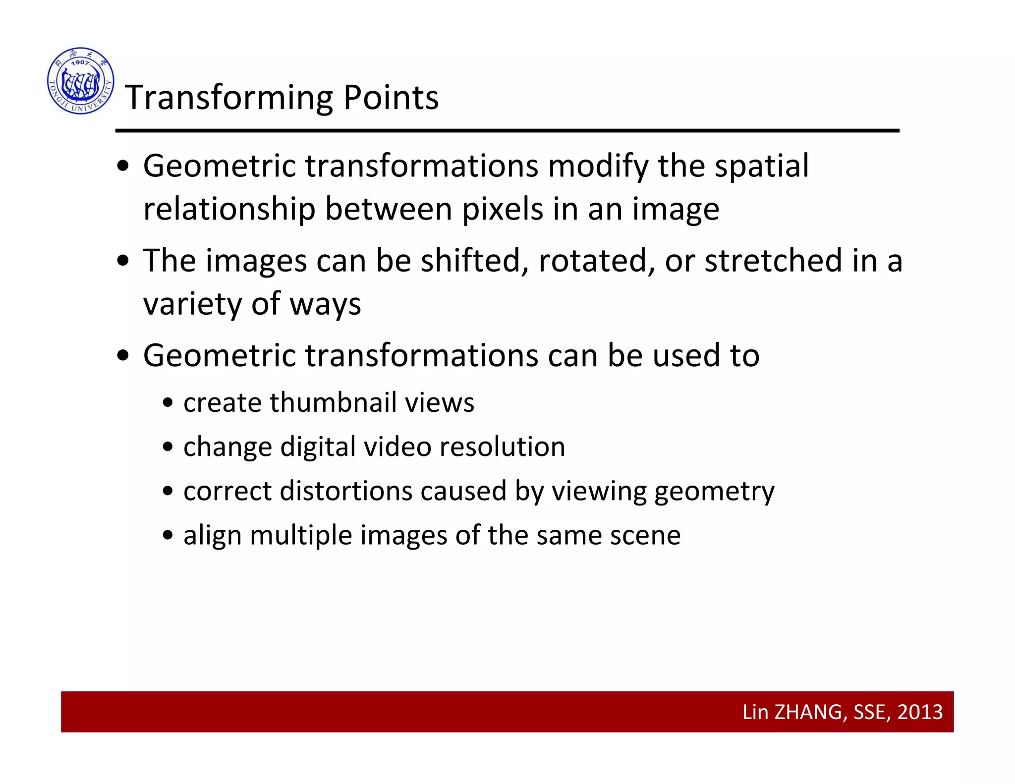 Lin ZHANG, SSE, 2013
• Geometric transformations modify the spatial 
relationship between pixels in an image
• The images can be shifted, rotated, or stretched in a 
variety of ways
• Geometric transformations can be used to 
• create thumbnail views
• change digital video resolution
• correct distortions caused by viewing geometry
• align multiple images of the same scene
Transforming Points
 