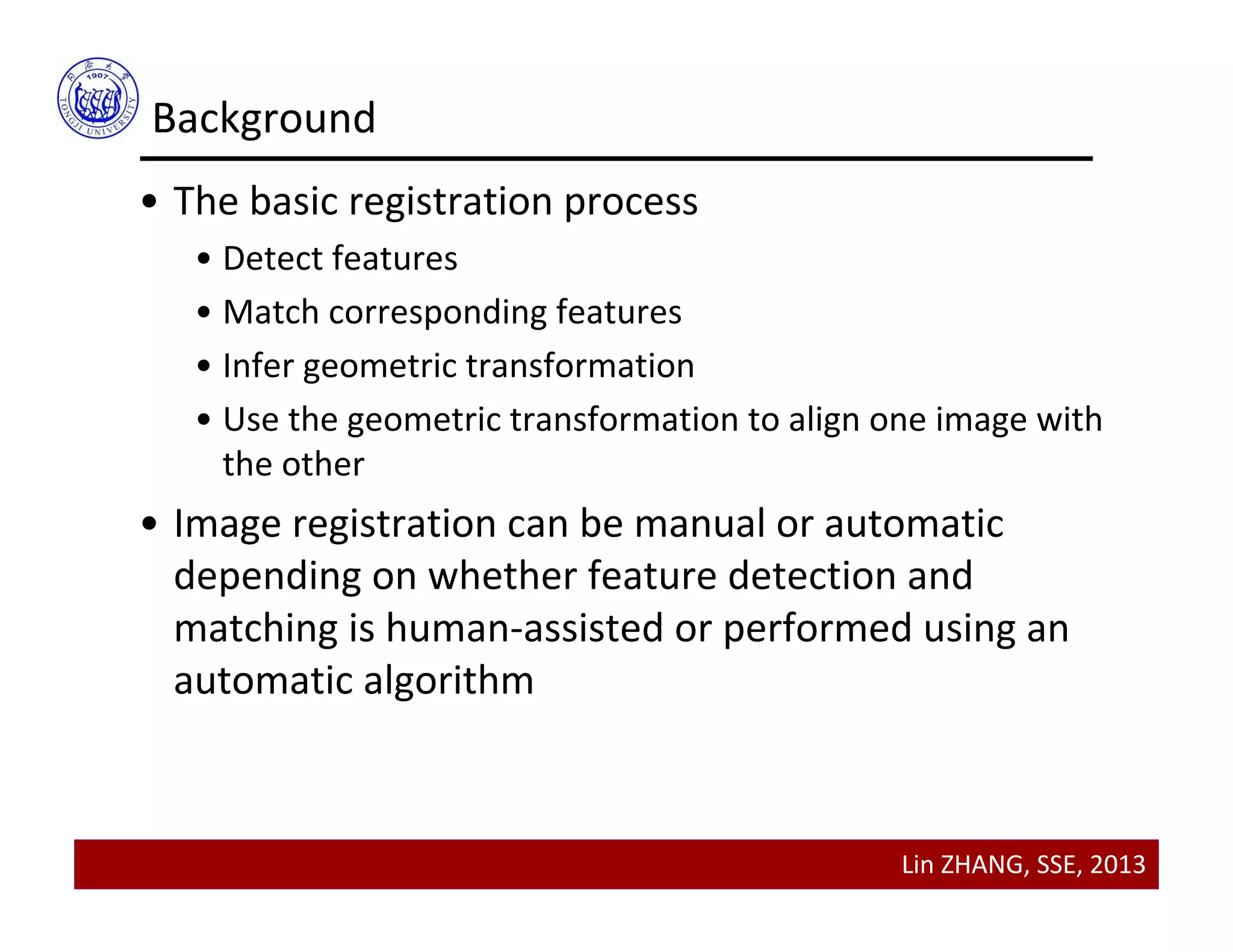 Lin ZHANG, SSE, 2013
Background
• The basic registration process
• Detect features
• Match corresponding features
• Infer geometric transformation
• Use the geometric transformation to align one image with 
the other
• Image registration can be manual or automatic 
depending on whether feature detection and 
matching is human‐assisted or performed using an 
automatic algorithm
 