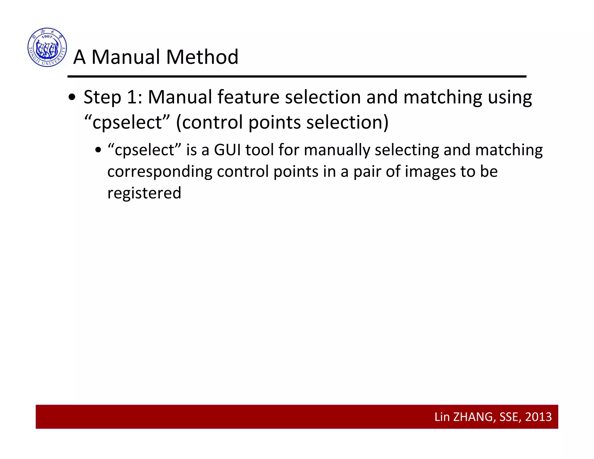 Lin ZHANG, SSE, 2013
A Manual Method
• Step 1: Manual feature selection and matching using 
“cpselect” (control points selection)
• “cpselect” is a GUI tool for manually selecting and matching 
corresponding control points in a pair of images to be 
registered
 