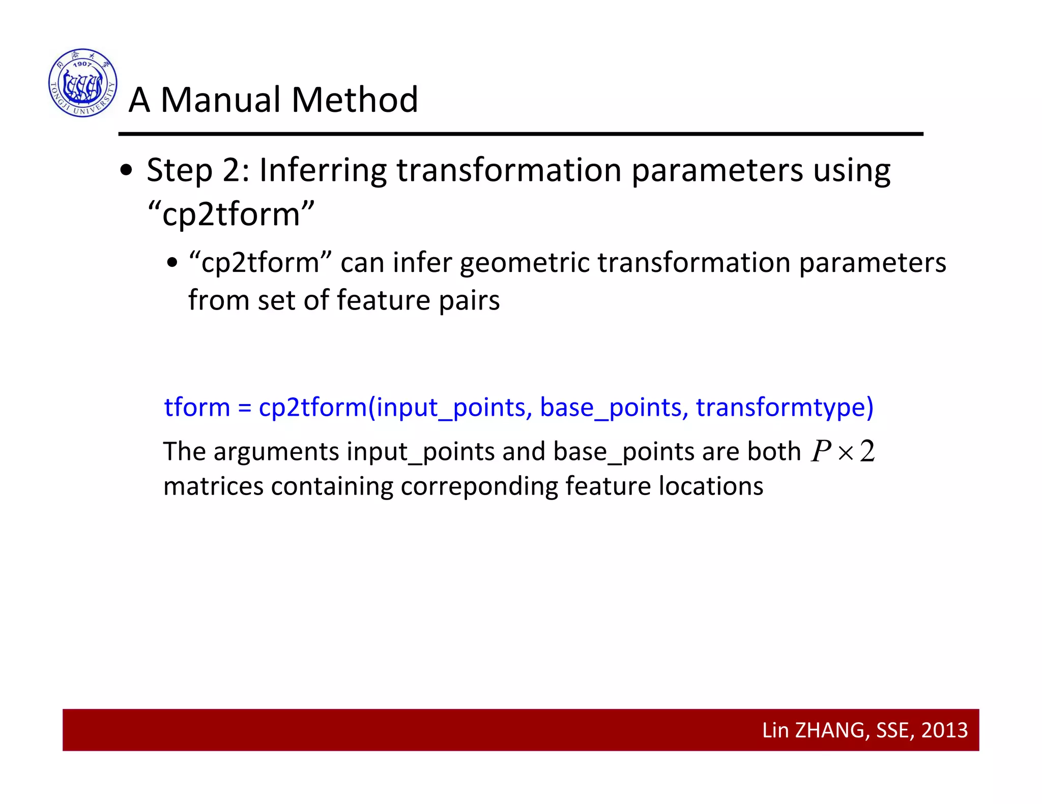 Lin ZHANG, SSE, 2013
A Manual Method
• Step 2: Inferring transformation parameters using 
“cp2tform”
• “cp2tform” can infer geometric transformation parameters 
from set of feature pairs
tform = cp2tform(input_points, base_points, transformtype)
The arguments input_points and base_points are both       
matrices containing correponding feature locations
2P 
 