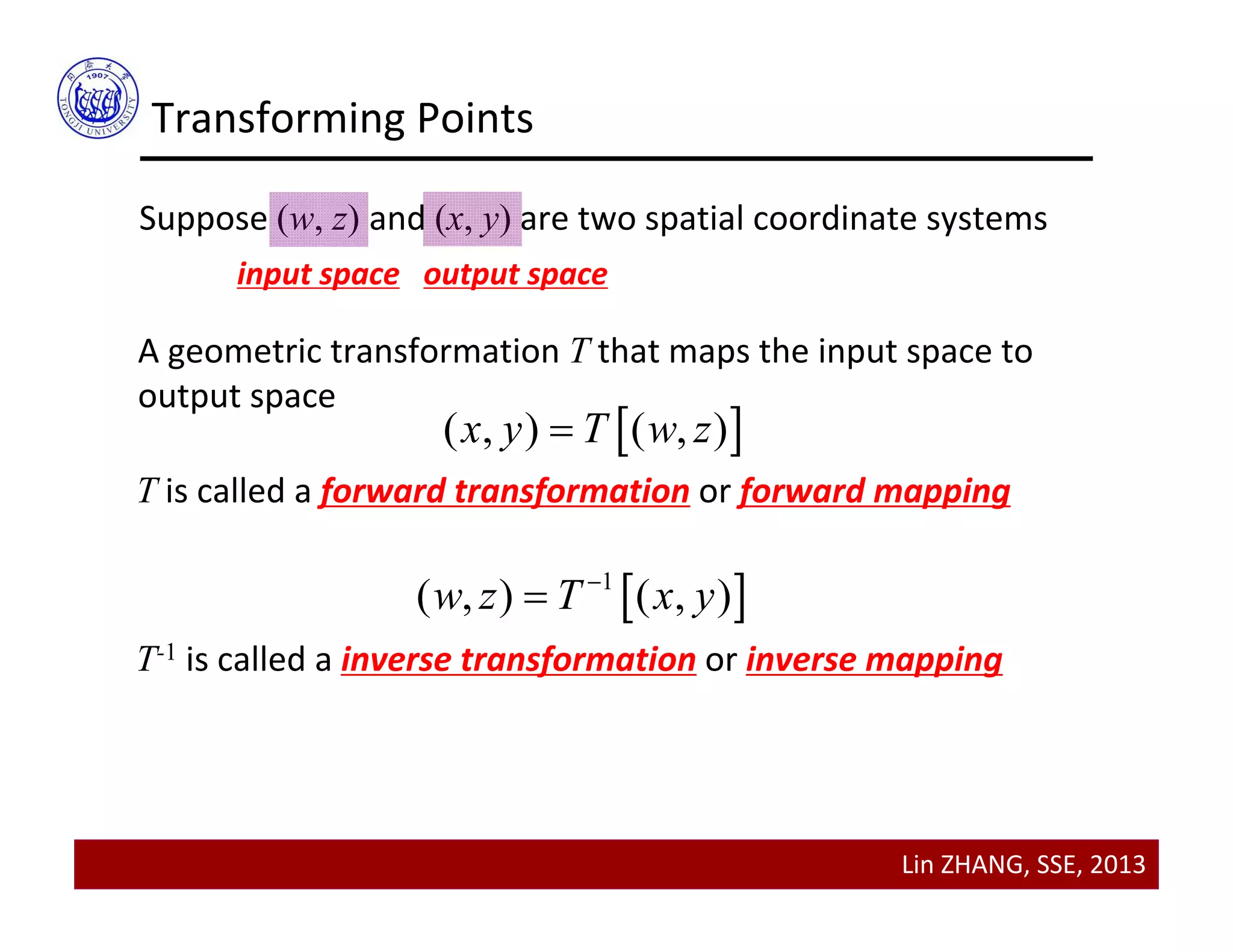 Lin ZHANG, SSE, 2013
Transforming Points
Suppose (w, z) and (x, y) are two spatial coordinate systems
input space output space
A geometric transformation T that maps the input space to 
output space 
 ( , ) ( , )x y T w z
T is called a forward transformation or forward mapping
 1
( , ) ( , )w z T x y

T-1 is called a inverse transformation or inverse mapping
 
