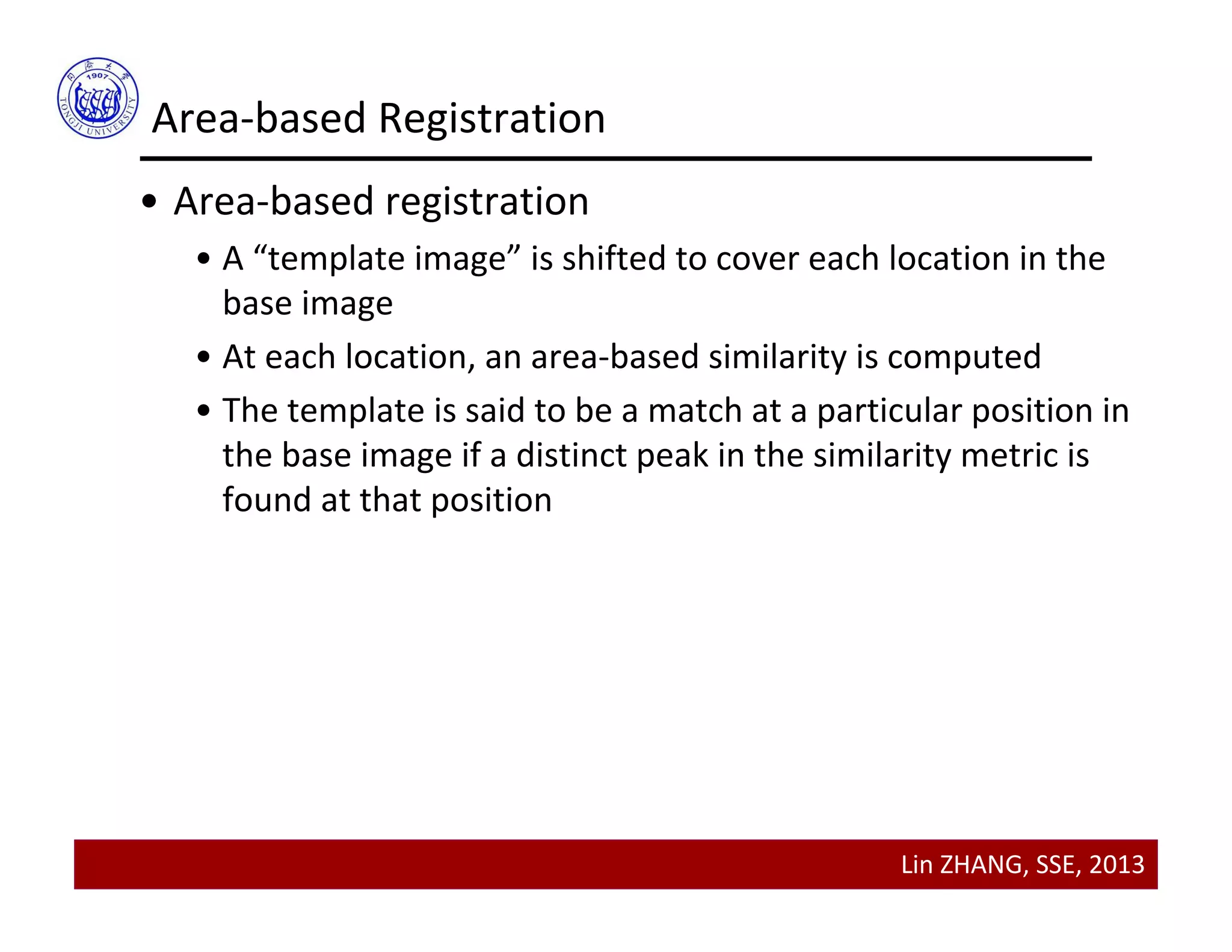 Lin ZHANG, SSE, 2013
Area‐based Registration
• Area‐based registration
• A “template image” is shifted to cover each location in the 
base image
• At each location, an area‐based similarity is computed
• The template is said to be a match at a particular position in 
the base image if a distinct peak in the similarity metric is 
found at that position
 