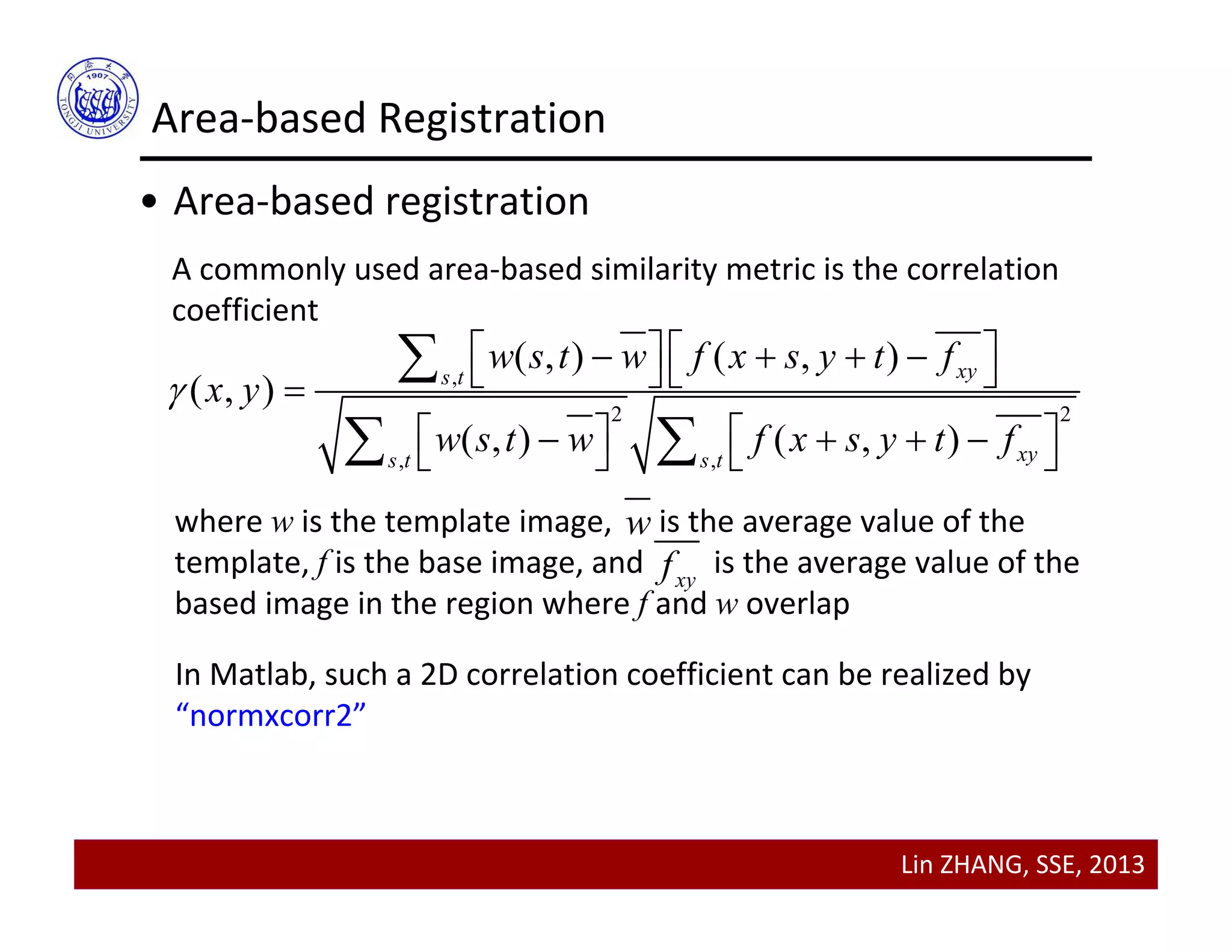 Lin ZHANG, SSE, 2013
Area‐based Registration
• Area‐based registration
A commonly used area‐based similarity metric is the correlation 
coefficient
,
2 2
, ,
( , ) ( , )
( , )
( , ) ( , )
xys t
xys t s t
w s t w f x s y t f
x y
w s t w f x s y t f

         
         

 
where w is the template image,      is the average value of the 
template, f is the base image, and         is the average value of the 
based image in the region where f and w overlap 
w
xyf
In Matlab, such a 2D correlation coefficient can be realized by 
“normxcorr2”
 