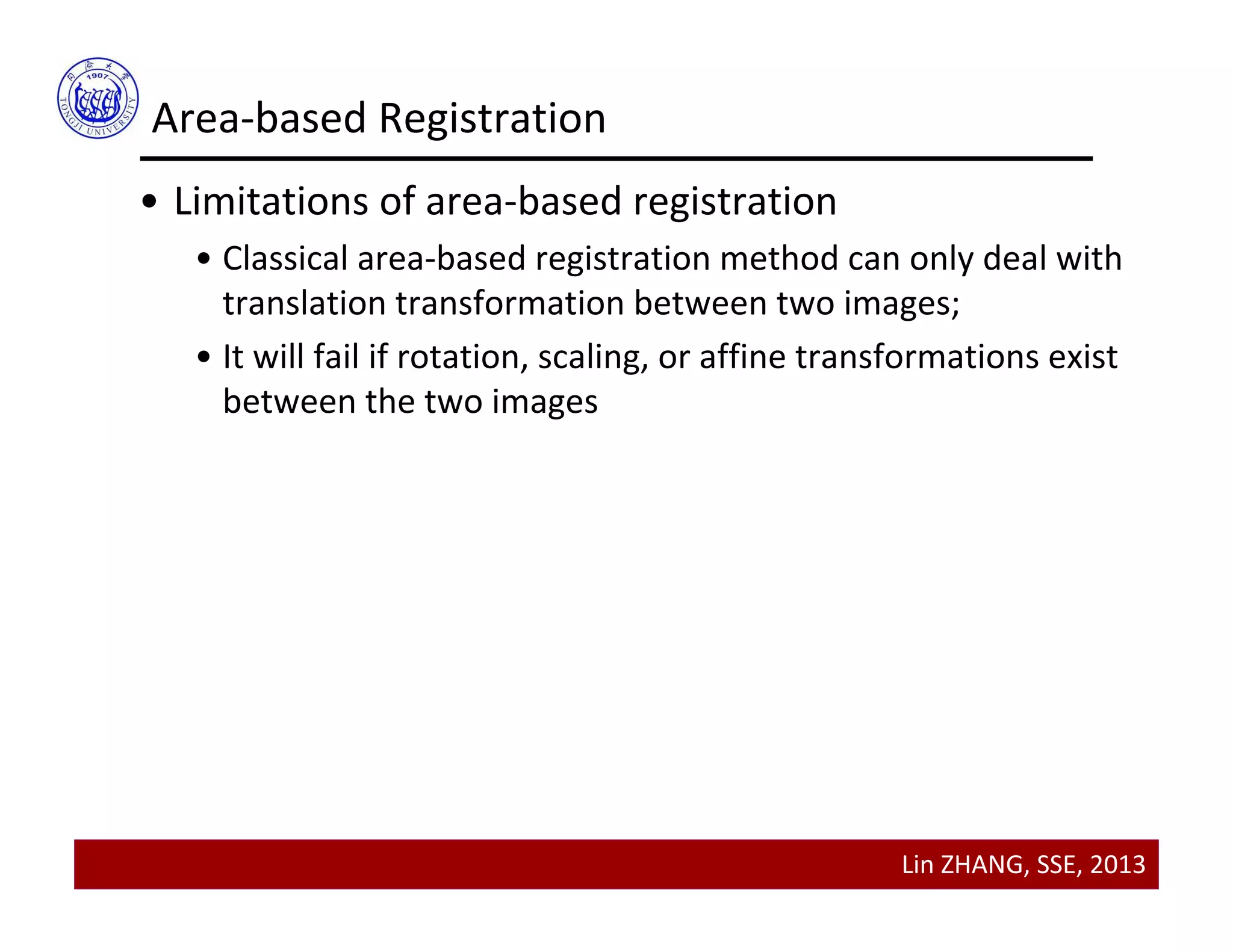 Lin ZHANG, SSE, 2013
Area‐based Registration
• Limitations of area‐based registration
• Classical area‐based registration method can only deal with 
translation transformation between two images;
• It will fail if rotation, scaling, or affine transformations exist 
between the two images
 