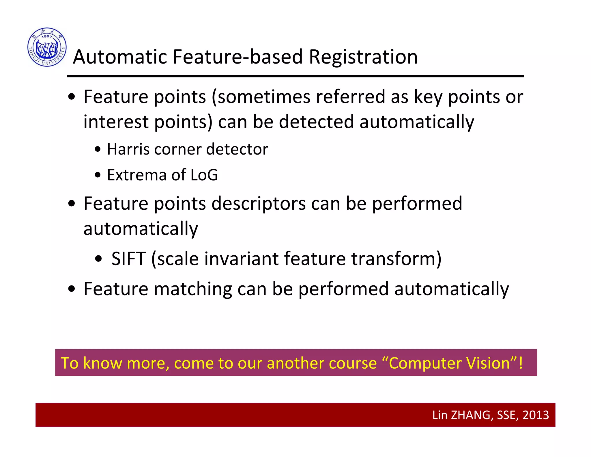 Lin ZHANG, SSE, 2013
Automatic Feature‐based Registration
• Feature points (sometimes referred as key points or 
interest points) can be detected automatically 
• Harris corner detector
• Extrema of LoG
• Feature points descriptors can be performed 
automatically 
• SIFT (scale invariant feature transform)
• Feature matching can be performed automatically
To know more, come to our another course “Computer Vision”!
 