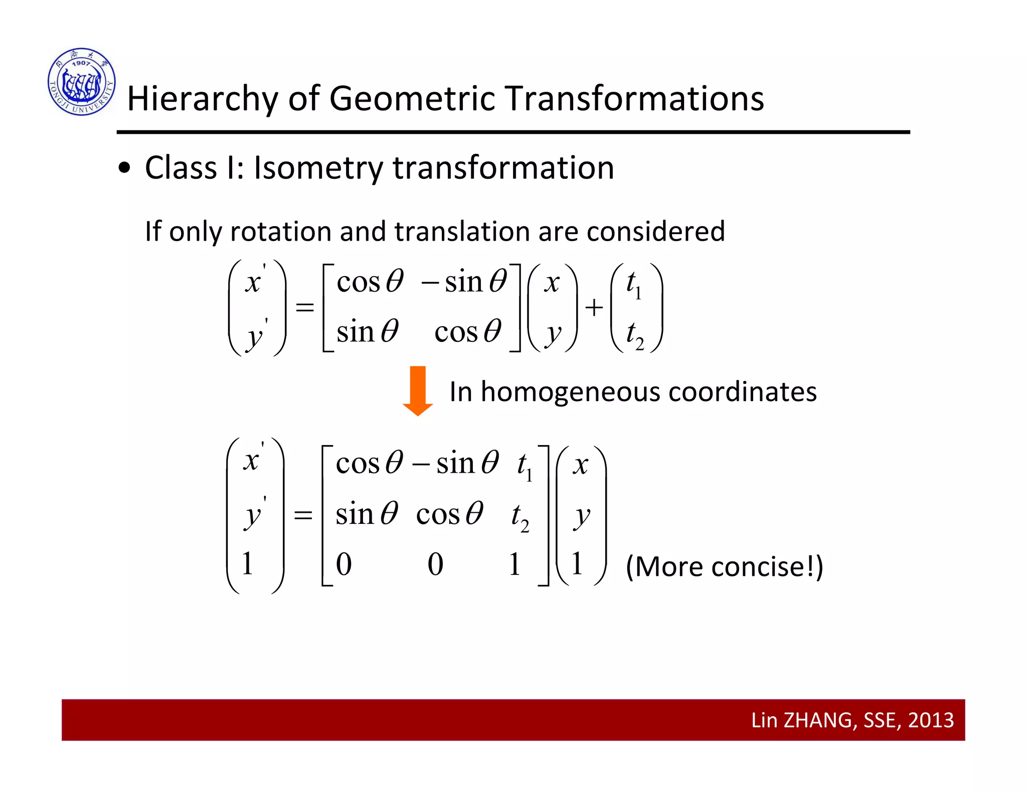 Lin ZHANG, SSE, 2013
Hierarchy of Geometric Transformations
• Class I: Isometry transformation
If only rotation and translation are considered
'
1
'
2
cos sin
sin cos
tx x
y ty
 
 
      
       
     
'
1
'
2
cos sin
sin cos
1 10 0 1
x t x
y t y
 
 
    
        
       
In homogeneous coordinates
(More concise!)
 