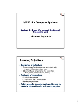 ICT1012 – Computer Systems


Lecture 6 – Inner Workings of the Central
             Processing Unit

               Lakshman Jayaratne




Learning Objectives
Computer architecture
  Components of a simple central processing unit:
   o   registers, ALU, control unit and buses
  Other hardware components of a computer:
   o   Buses, clocks, peripheral devices, memory
Features of computers
  Speed and reliability
  Components and CPU registers
  Memory organization
Fetch–decode–execute cycle and its use to
Fetch– decode–
execute instructions in a simple computer




                                                    1
 