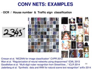 102
CONV NETS: EXAMPLES
- OCR / House number & Traffic sign classification
Ciresan et al. “MCDNN for image classification” CVPR 2012
Wan et al. “Regularization of neural networks using dropconnect” ICML 2013
Goodfellow et al. “Multi-digit nuber recognition from StreetView...” ICLR 2014
Jaderberg et al. “Synthetic data and ANN for natural scene text recognition” arXiv 2014
 