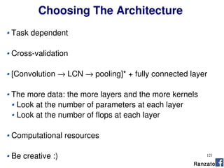 121
Choosing The Architecture
Task dependent
Cross-validation
[Convolution → LCN → pooling]* + fully connected layer
The more data: the more layers and the more kernels
Look at the number of parameters at each layer
Look at the number of flops at each layer
Computational resources
Be creative :)
Ranzato
 