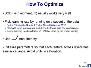 122
How To Optimize
SGD (with momentum) usually works very well
Pick learning rate by running on a subset of the data
Bottou “Stochastic Gradient Tricks” Neural Networks 2012
Start with large learning rate and divide by 2 until loss does not diverge
Decay learning rate by a factor of ~1000 or more by the end of training
Use non-linearity
Initialize parameters so that each feature across layers has
similar variance. Avoid units in saturation.
Ranzato
 