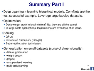 136
Summary Part I
Deep Learning = learning hierarhical models. ConvNets are the
most successful example. Leverage large labeled datasets.
Optimization
Don't we get stuck in local minima? No, they are all the same!
In large scale applications, local minima are even less of an issue.
Scaling
GPUs
Distributed framework (Google)
Better optimization techniques
Generalization on small datasets (curse of dimensionality):
data augmentation
weight decay
dropout
unsupervised learning
multi-task learning
Ranzato
 