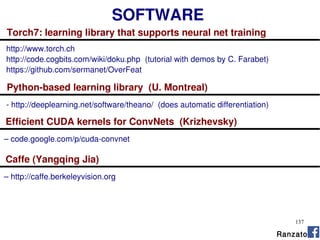 137
SOFTWARE
Torch7: learning library that supports neural net training
http://www.torch.ch
http://code.cogbits.com/wiki/doku.php (tutorial with demos by C. Farabet)
https://github.com/sermanet/OverFeat
Python-based learning library (U. Montreal)
- http://deeplearning.net/software/theano/ (does automatic differentiation)
Caffe (Yangqing Jia)
– http://caffe.berkeleyvision.org
Efficient CUDA kernels for ConvNets (Krizhevsky)
– code.google.com/p/cuda-convnet
Ranzato
 