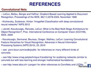 138
REFERENCES
Convolutional Nets
– LeCun, Bottou, Bengio and Haffner: Gradient-Based Learning Applied to Document
Recognition, Proceedings of the IEEE, 86(11):2278-2324, November 1998
- Krizhevsky, Sutskever, Hinton “ImageNet Classification with deep convolutional
neural networks” NIPS 2012
– Jarrett, Kavukcuoglu, Ranzato, LeCun: What is the Best Multi-Stage Architecture for
Object Recognition?, Proc. International Conference on Computer Vision (ICCV'09),
IEEE, 2009
- Kavukcuoglu, Sermanet, Boureau, Gregor, Mathieu, LeCun: Learning Convolutional
Feature Hierachies for Visual Recognition, Advances in Neural Information
Processing Systems (NIPS 2010), 23, 2010
– see yann.lecun.com/exdb/publis for references on many different kinds of
convnets.
– see http://www.cmap.polytechnique.fr/scattering/ for scattering networks (similar to
convnets but with less learning and stronger mathematical foundations)
– see http://www.idsia.ch/~juergen/ for other references to ConvNets and LSTMs.
Ranzato
 