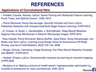139
REFERENCES
Applications of Convolutional Nets
– Farabet, Couprie, Najman, LeCun. Scene Parsing with Multiscale Feature Learning,
Purity Trees, and Optimal Covers”, ICML 2012
– Pierre Sermanet, Koray Kavukcuoglu, Soumith Chintala and Yann LeCun:
Pedestrian Detection with Unsupervised Multi-Stage Feature Learning, CVPR 2013
- D. Ciresan, A. Giusti, L. Gambardella, J. Schmidhuber. Deep Neural Networks
Segment Neuronal Membranes in Electron Microscopy Images. NIPS 2012
- Raia Hadsell, Pierre Sermanet, Marco Scoffier, Ayse Erkan, Koray Kavackuoglu, Urs
Muller and Yann LeCun. Learning Long-Range Vision for Autonomous Off-Road
Driving, Journal of Field Robotics, 26(2):120-144, 2009
– Burger, Schuler, Harmeling. Image Denoisng: Can Plain Neural Networks Compete
with BM3D?, CVPR 2012
– Hadsell, Chopra, LeCun. Dimensionality reduction by learning an invariant mapping,
CVPR 2006
– Bergstra et al. Making a science of model search: hyperparameter optimization in
hundred of dimensions for vision architectures, ICML 2013
Ranzato
 